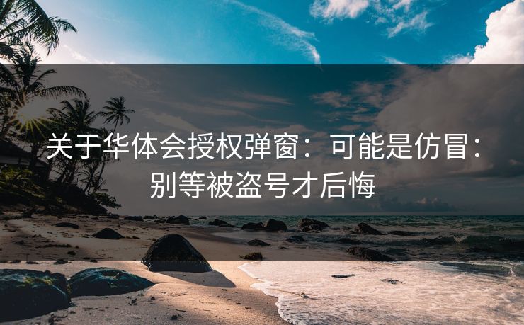 关于华体会授权弹窗:可能是仿冒:别等被盗号才后悔 关于华体会授权弹窗:可能是仿冒:别等被盗号才后悔