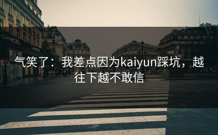 气笑了:我差点因为kaiyun踩坑,越往下越不敢信 气笑了:我差点因为kaiyun踩坑,越往下越不敢信
