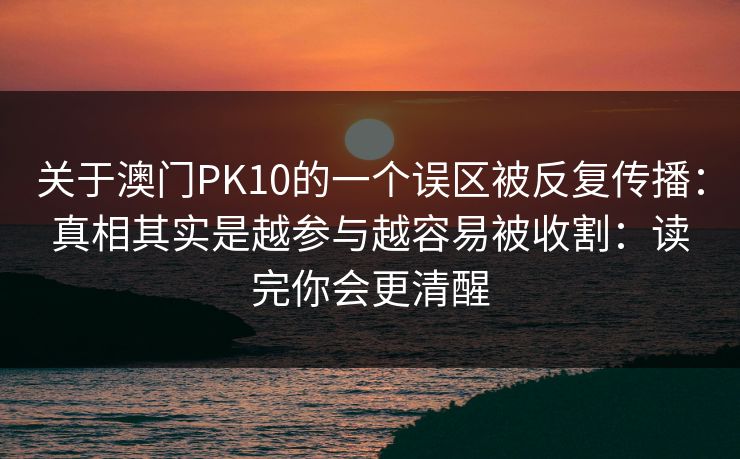 关于澳门PK10的一个误区被反复传播:真相其实是越参与越容易被收割:读完你会更清醒 关于澳门PK10的一个误区被反复传播:真相其实是越参与越容易被收割:读完你会更清醒