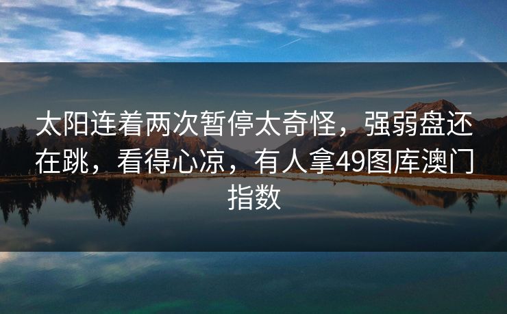 太阳连着两次暂停太奇怪,强弱盘还在跳,看得心凉,有人拿49图库澳门指数 太阳连着两次暂停太奇怪,强弱盘还在跳,看得心凉,有人拿49图库澳门指数