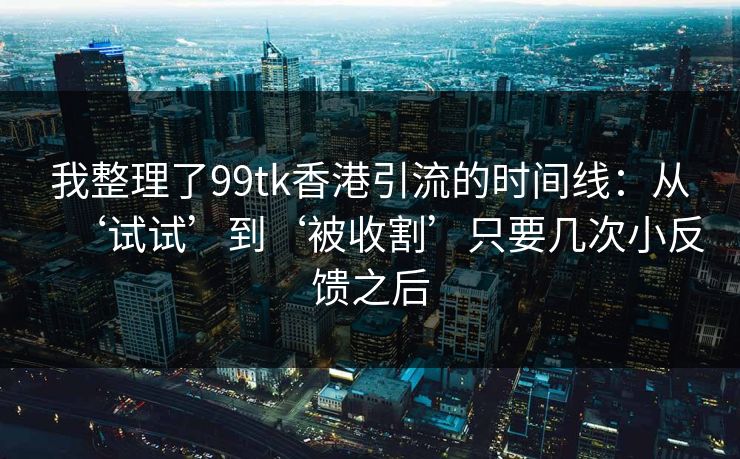 我整理了99tk香港引流的时间线：从‘试试’到‘被收割’只要几次小反馈之后
