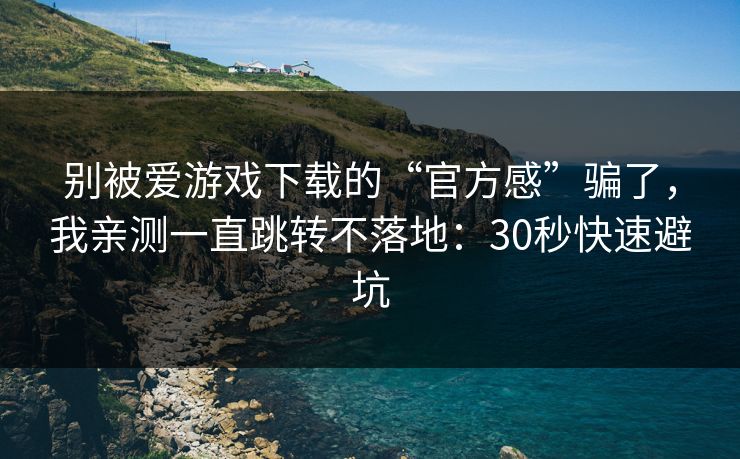 别被爱游戏下载的“官方感”骗了，我亲测一直跳转不落地：30秒快速避坑
