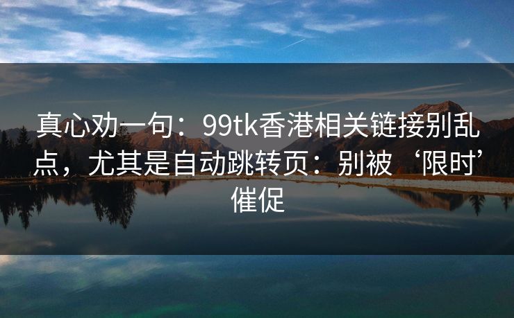 真心劝一句：99tk香港相关链接别乱点，尤其是自动跳转页：别被‘限时’催促